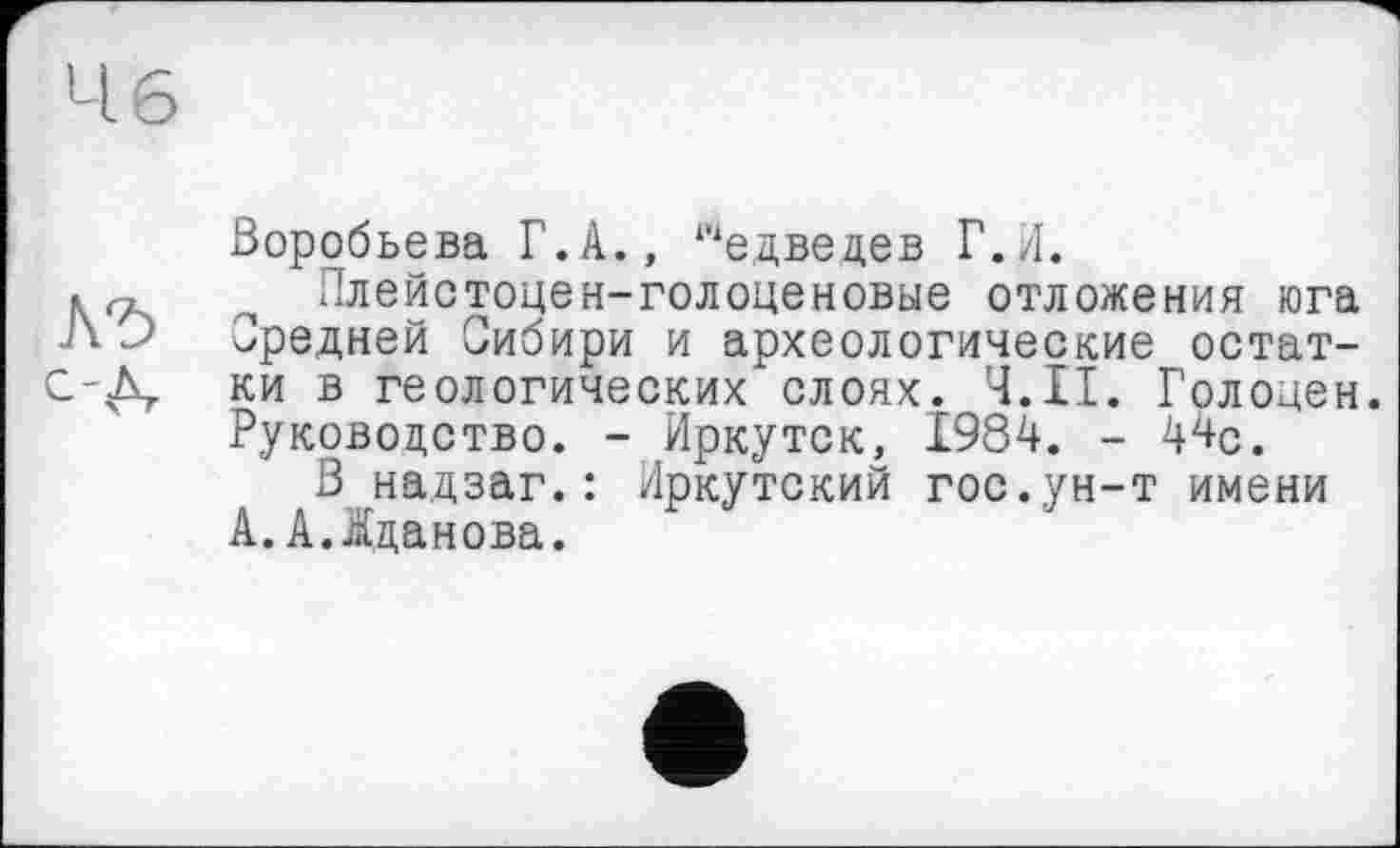 ﻿Ч 6
с-д.
Воробьева Г.А., ‘‘‘едведев Г.Л.
Плейстоцен-голоценовые отложения юга Средней Сибири и археологические остатки в геологических слоях. Ч.ІІ. Голоден. Руководство. - Иркутск, 1984. - W.
3 надзаг.: Иркутский гос.ун-т имени А. А.-Жданова.